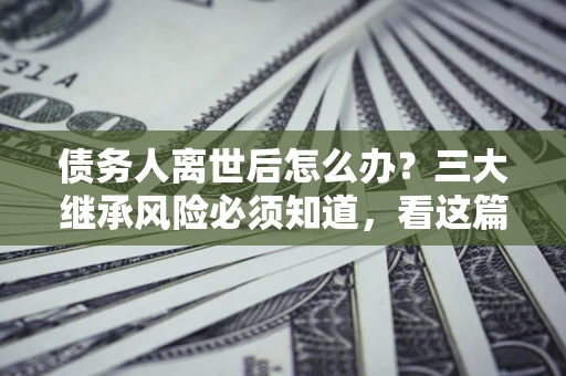 武汉债务人离世后怎么办？三大继承风险必须知道，看这篇就够了