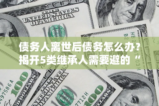武汉债务人离世后债务怎么办？揭开5类继承人需要避的“坑”