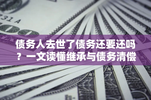 武汉债务人去世了债务还要还吗？一文读懂继承与债务清偿