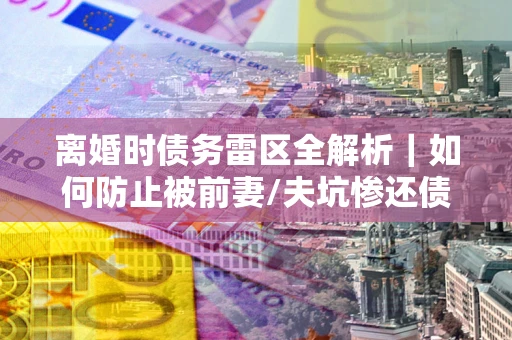 武汉离婚时债务雷区全解析｜如何防止被前妻/夫坑惨还债？